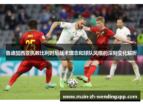 鲁迪加西亚执教比利时后战术理念和球队风格的深刻变化解析