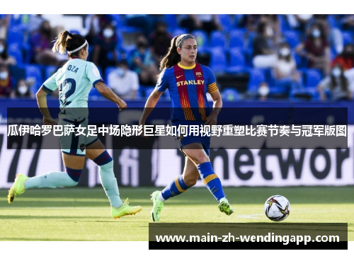 瓜伊哈罗巴萨女足中场隐形巨星如何用视野重塑比赛节奏与冠军版图